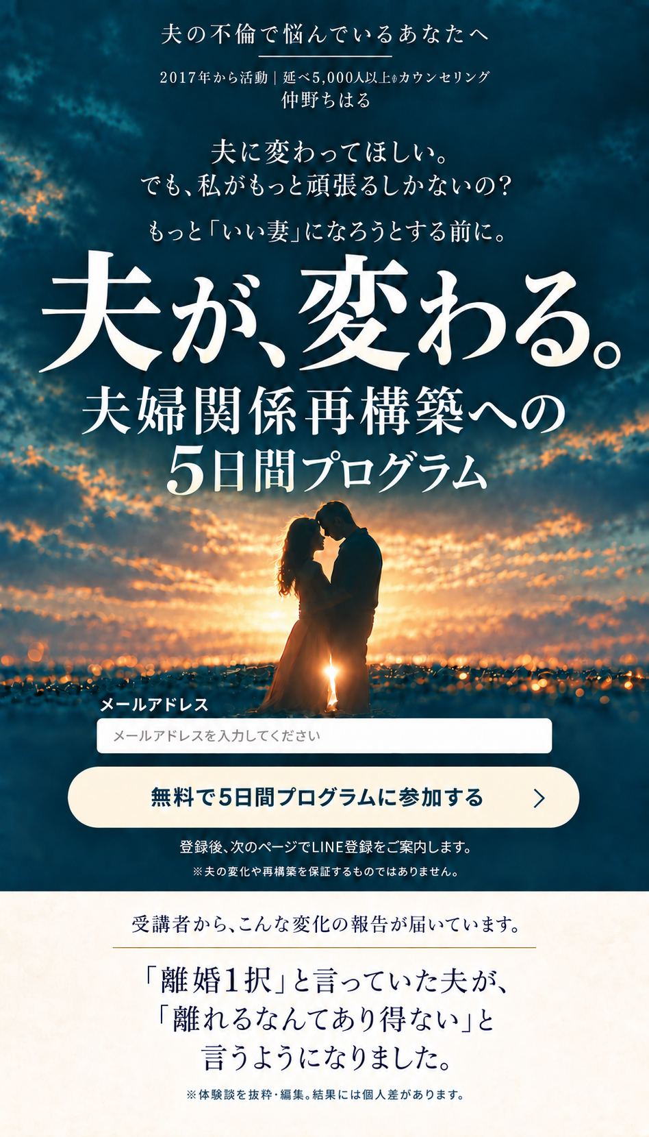 夫の不倫で悩んでいるあなたへ。2017年から活動、延べ5,000人以上のカウンセリング。仲野ちはる。夫に変わってほしい。でも、私がもっと頑張るしかないの？ もっといい妻になろうとする前に。夫が、変わる。夫婦関係再構築への5日間プログラム。