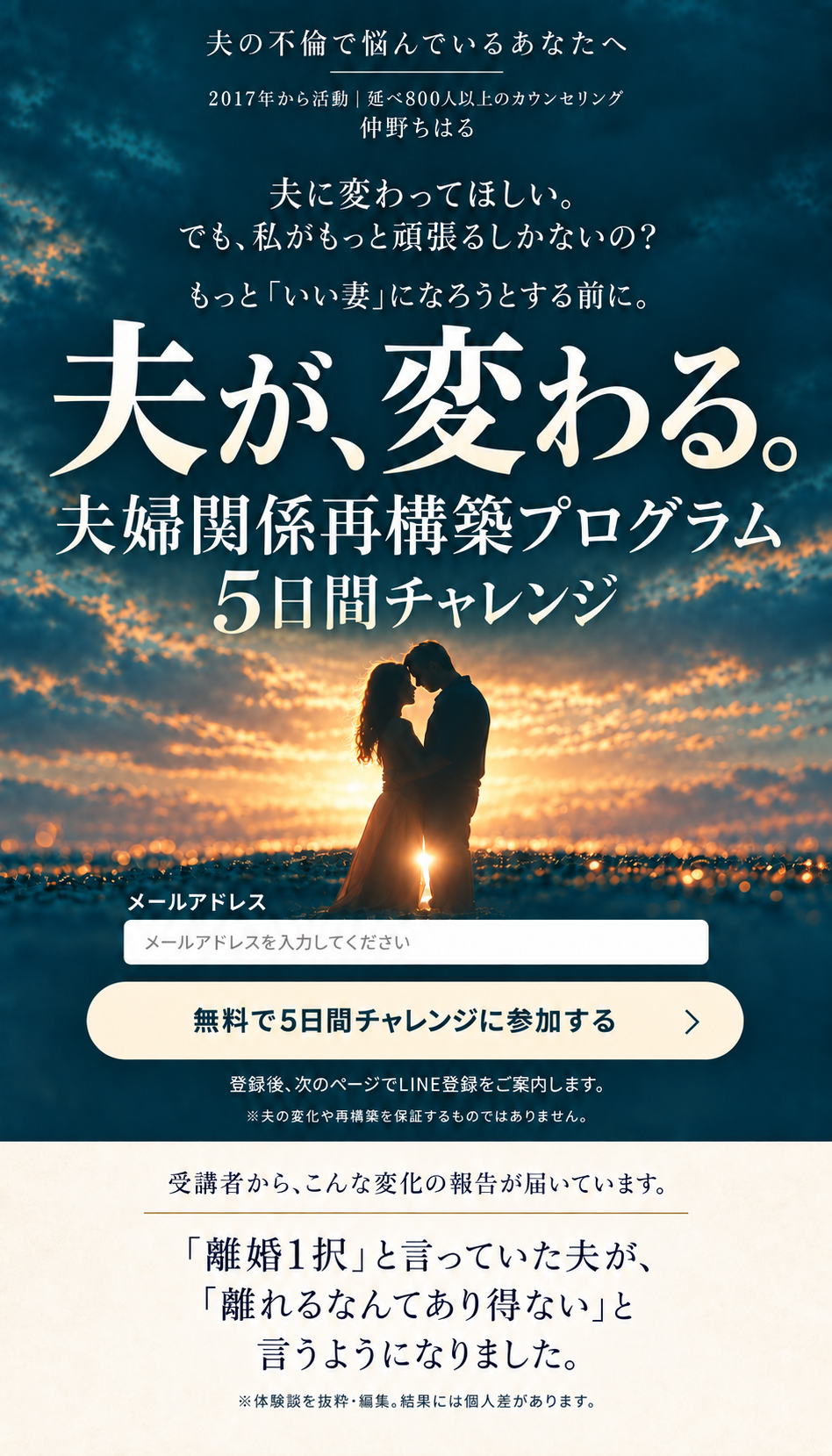 夫の不倫で悩んでいるあなたへ。2017年から活動、延べ800人以上のカウンセリング。仲野ちはる。夫に変わってほしい。でも、私がもっと頑張るしかないの？ もっといい妻になろうとする前に。夫が、変わる。夫婦関係再構築プログラム、5日間チャレンジ。